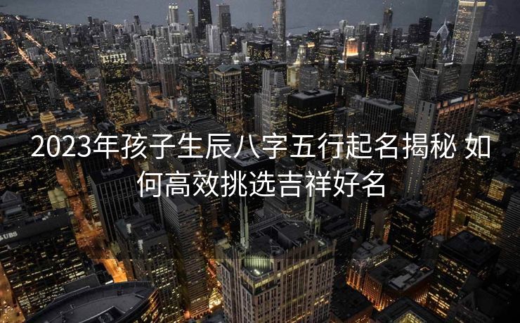 2023年孩子生辰八字五行起名揭秘 如何高效挑选吉祥好名
