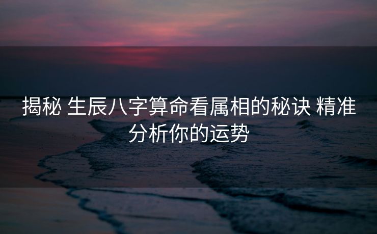揭秘 生辰八字算命看属相的秘诀 精准分析你的运势