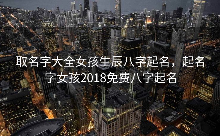 取名字大全女孩生辰八字起名，起名字女孩2018免费八字起名