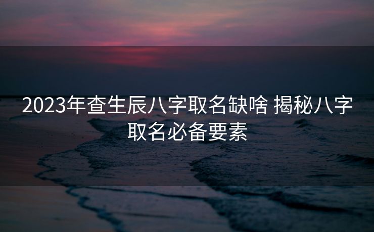 2023年查生辰八字取名缺啥 揭秘八字取名必备要素