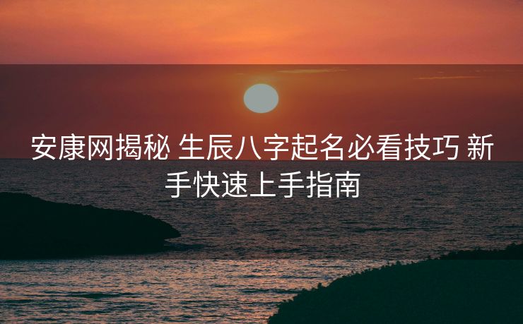 安康网揭秘 生辰八字起名必看技巧 新手快速上手指南