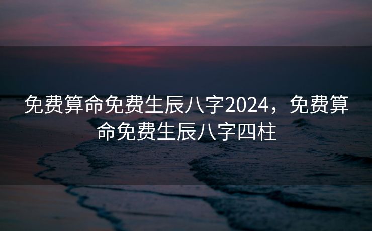 免费算命免费生辰八字2024，免费算命免费生辰八字四柱