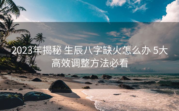 2023年揭秘 生辰八字缺火怎么办 5大高效调整方法必看