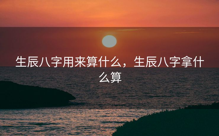 生辰八字用来算什么，生辰八字拿什么算