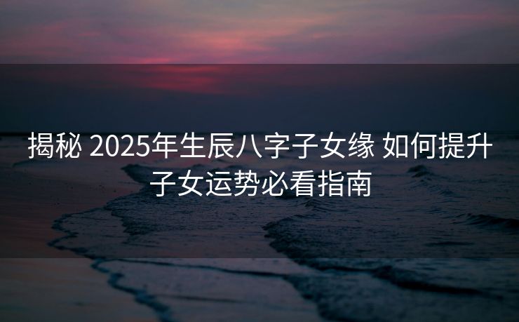 揭秘 2025年生辰八字子女缘 如何提升子女运势必看指南