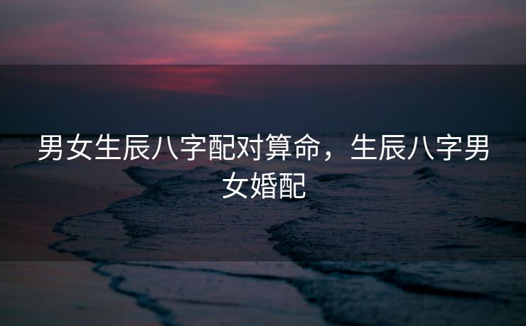 男女生辰八字配对算命，生辰八字男女婚配
