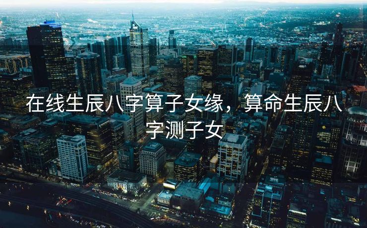 在线生辰八字算子女缘，算命生辰八字测子女