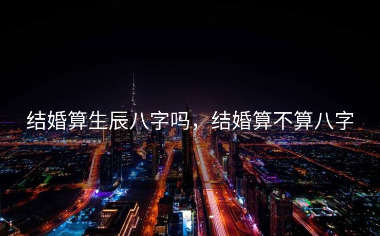 结婚算生辰八字吗，结婚算不算八字