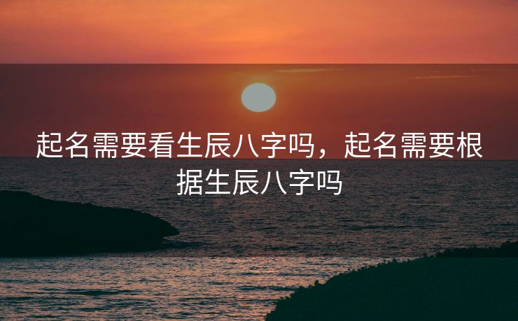 起名需要看生辰八字吗，起名需要根据生辰八字吗
