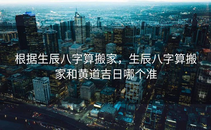 根据生辰八字算搬家，生辰八字算搬家和黄道吉日哪个准