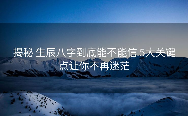 揭秘 生辰八字到底能不能信 5大关键点让你不再迷茫
