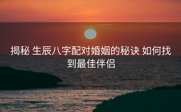 揭秘 生辰八字配对婚姻的秘诀 如何找到最佳伴侣