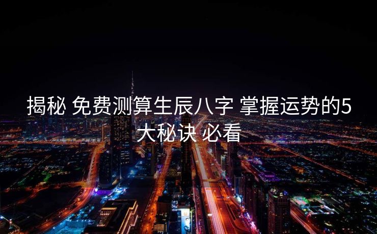揭秘 免费测算生辰八字 掌握运势的5大秘诀 必看