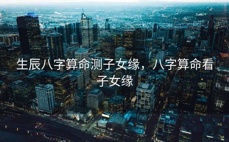 生辰八字算命测子女缘，八字算命看子女缘