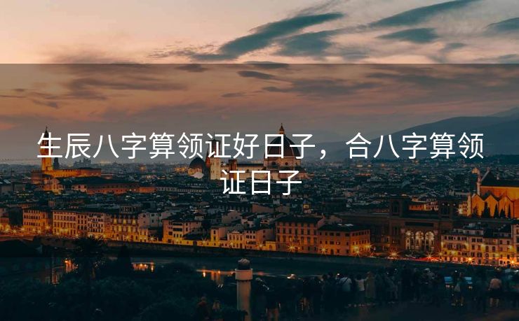 生辰八字算领证好日子，合八字算领证日子