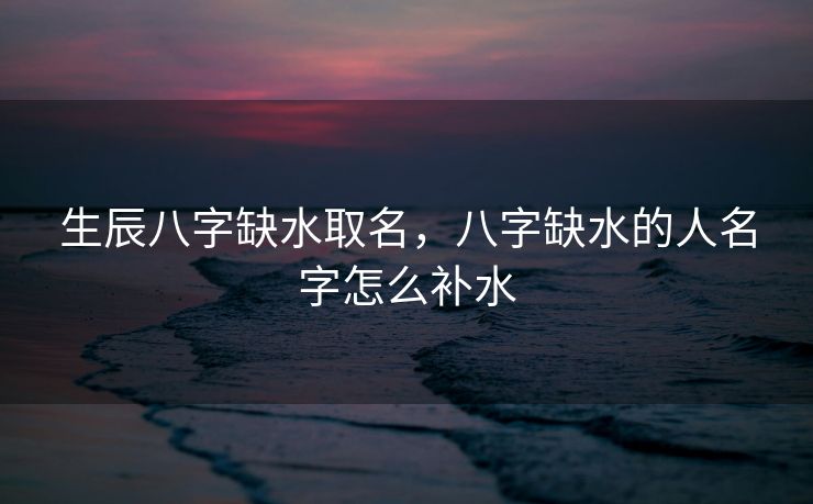 生辰八字缺水取名，八字缺水的人名字怎么补水