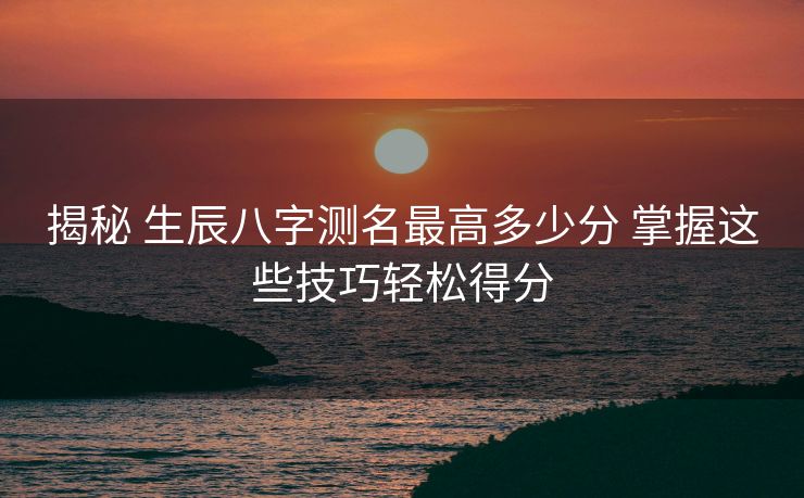 揭秘 生辰八字测名最高多少分 掌握这些技巧轻松得分