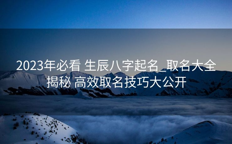 2023年必看 生辰八字起名_取名大全揭秘 高效取名技巧大公开