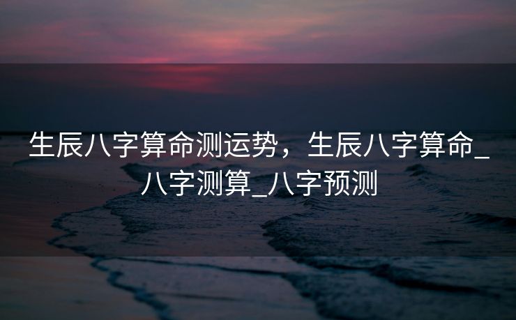 生辰八字算命测运势，生辰八字算命_八字测算_八字预测