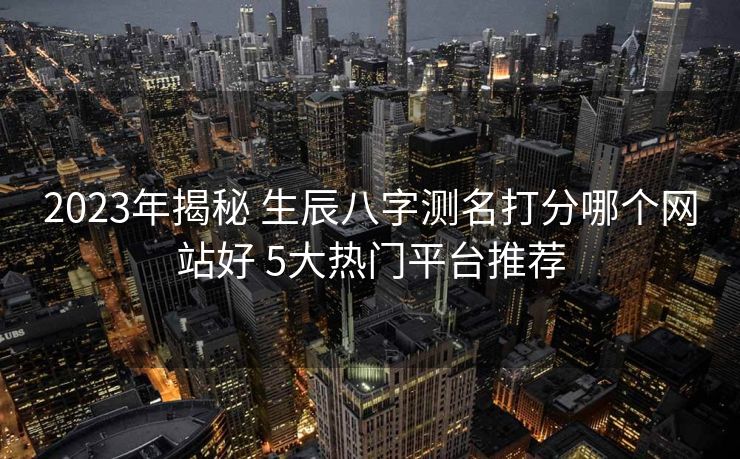 2023年揭秘 生辰八字测名打分哪个网站好 5大热门平台推荐