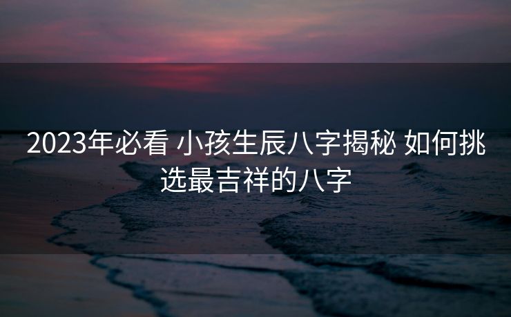2023年必看 小孩生辰八字揭秘 如何挑选最吉祥的八字
