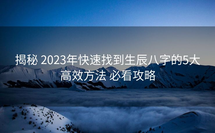 揭秘 2023年快速找到生辰八字的5大高效方法 必看攻略