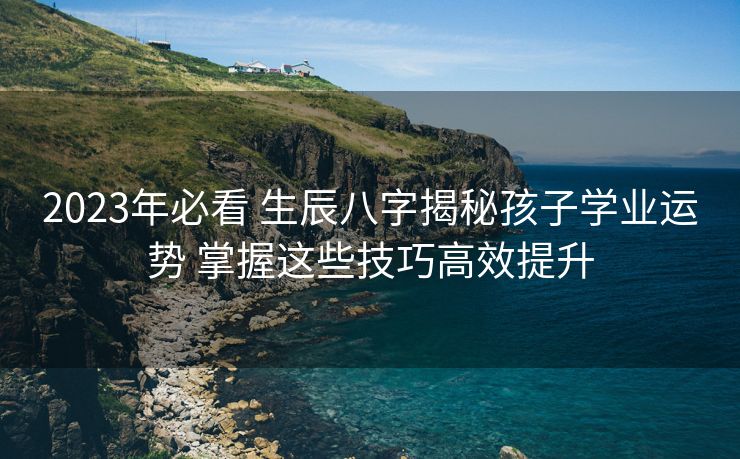 2023年必看 生辰八字揭秘孩子学业运势 掌握这些技巧高效提升