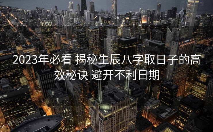 2023年必看 揭秘生辰八字取日子的高效秘诀 避开不利日期