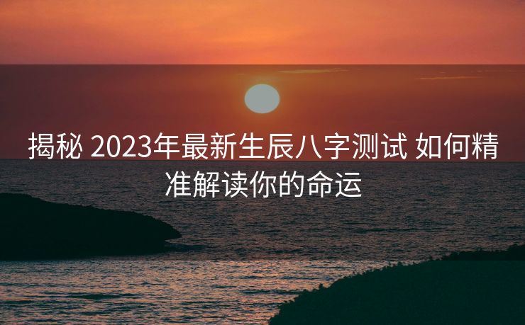 揭秘 2023年最新生辰八字测试 如何精准解读你的命运