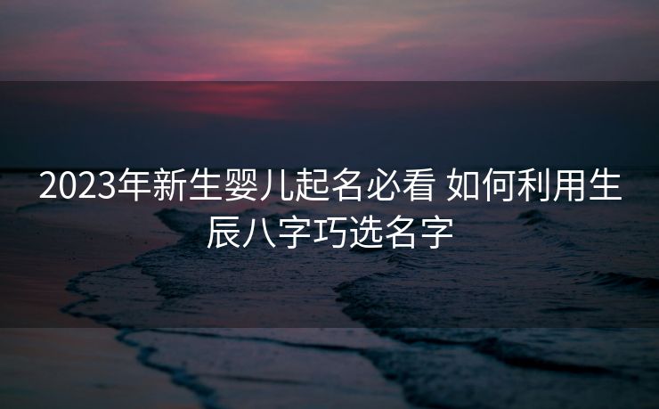 2023年新生婴儿起名必看 如何利用生辰八字巧选名字