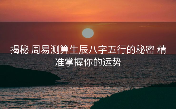 揭秘 周易测算生辰八字五行的秘密 精准掌握你的运势