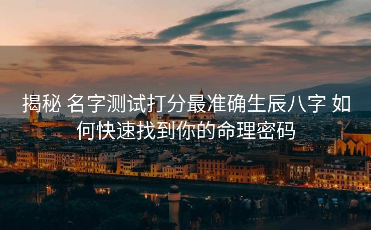 揭秘 名字测试打分最准确生辰八字 如何快速找到你的命理密码