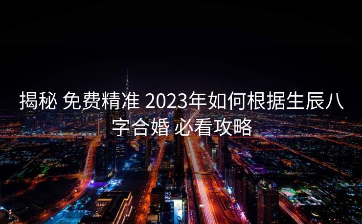 揭秘 免费精准 2023年如何根据生辰八字合婚 必看攻略