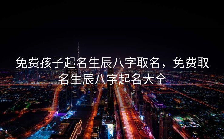 免费孩子起名生辰八字取名，免费取名生辰八字起名大全
