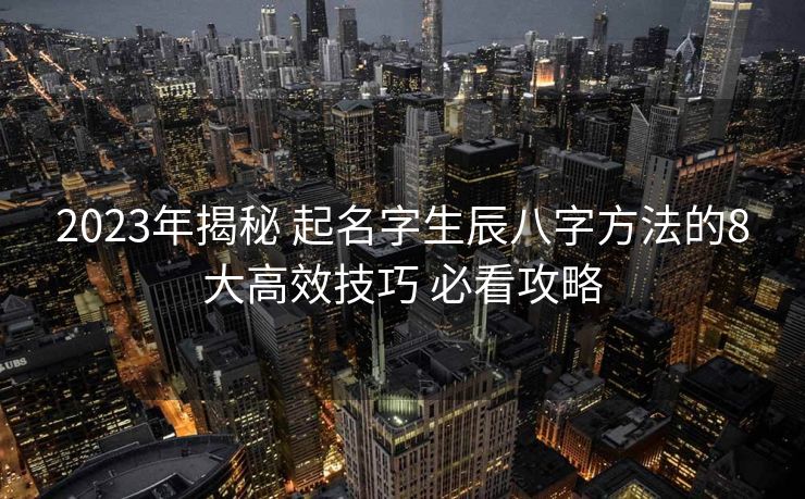2023年揭秘 起名字生辰八字方法的8大高效技巧 必看攻略