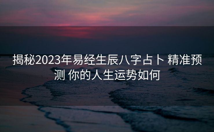 揭秘2023年易经生辰八字占卜 精准预测 你的人生运势如何