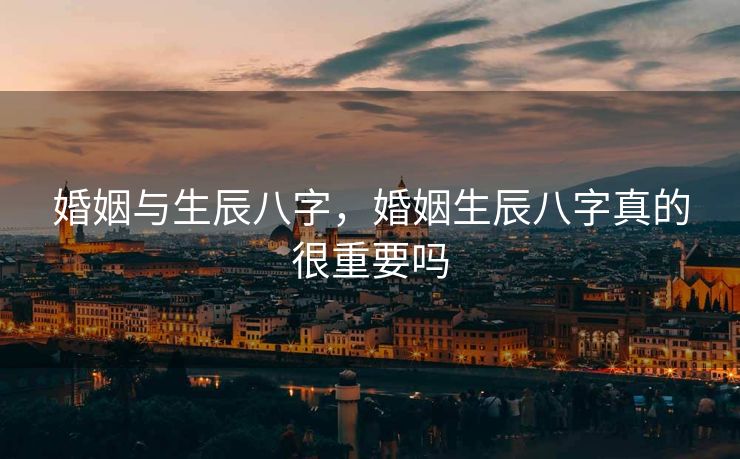 婚姻与生辰八字，婚姻生辰八字真的很重要吗