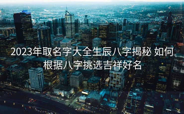 2023年取名字大全生辰八字揭秘 如何根据八字挑选吉祥好名