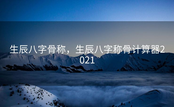 生辰八字骨称，生辰八字称骨计算器2021