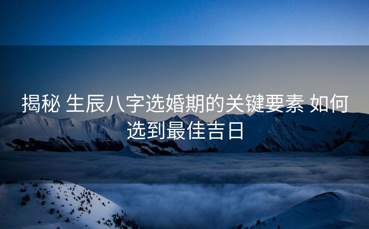 揭秘 生辰八字选婚期的关键要素 如何选到最佳吉日