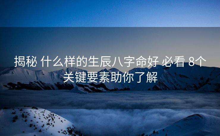 揭秘 什么样的生辰八字命好 必看 8个关键要素助你了解