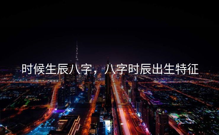 时候生辰八字，八字时辰出生特征