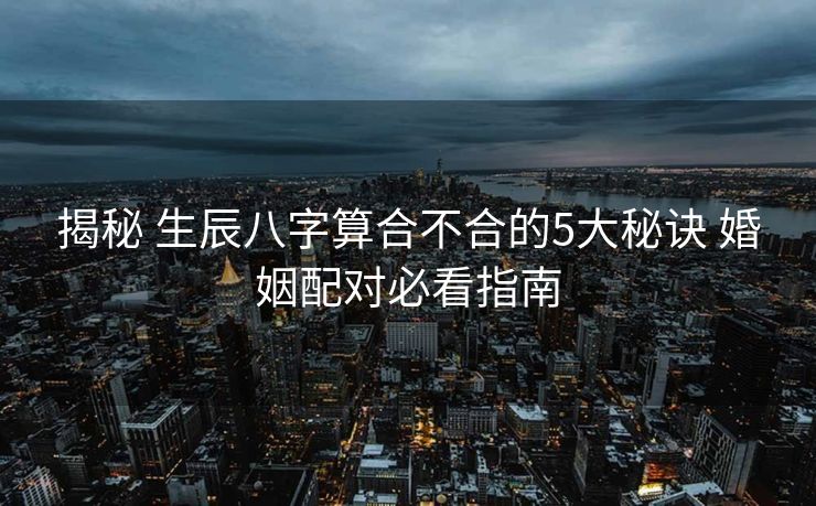 揭秘 生辰八字算合不合的5大秘诀 婚姻配对必看指南
