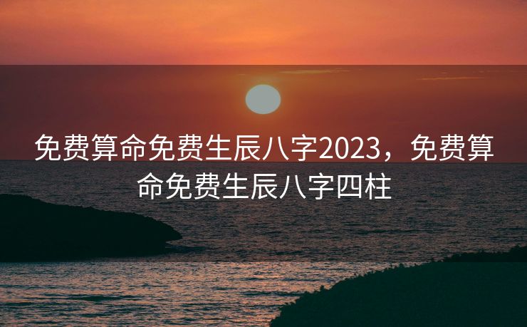 免费算命免费生辰八字2023，免费算命免费生辰八字四柱