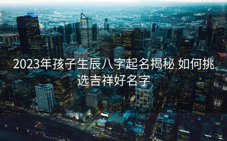 2023年孩子生辰八字起名揭秘 如何挑选吉祥好名字
