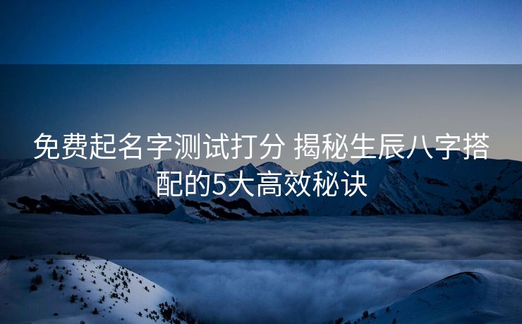 免费起名字测试打分 揭秘生辰八字搭配的5大高效秘诀