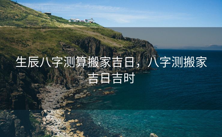 生辰八字测算搬家吉日，八字测搬家吉日吉时