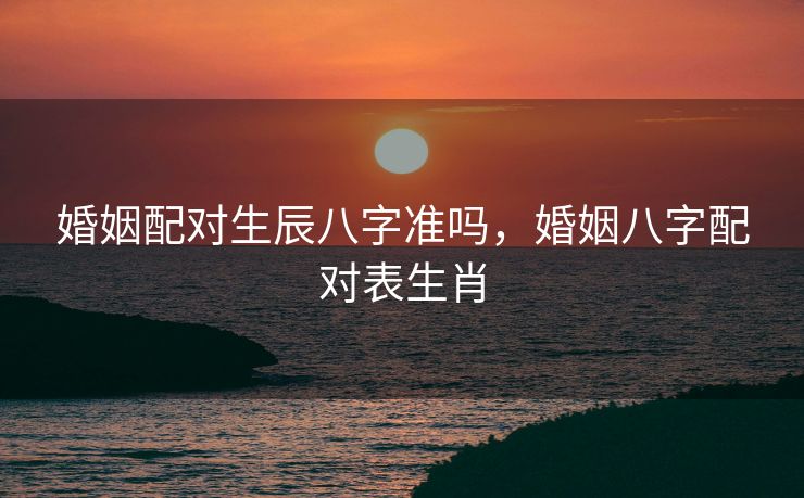 婚姻配对生辰八字准吗，婚姻八字配对表生肖