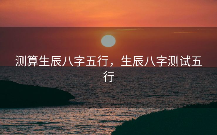 测算生辰八字五行，生辰八字测试五行
