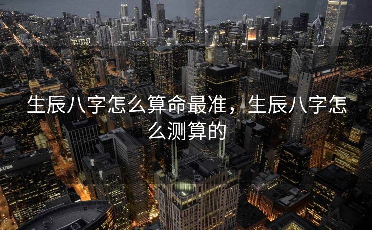 生辰八字怎么算命最准，生辰八字怎么测算的